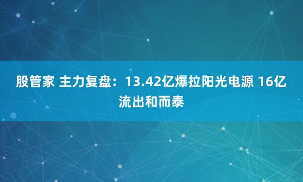 股管家 主力复盘：13.42亿爆拉阳光电源 16亿流出和而泰