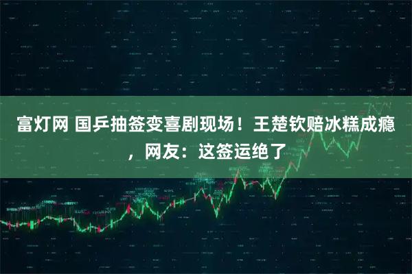 富灯网 国乒抽签变喜剧现场！王楚钦赔冰糕成瘾，网友：这签运绝了