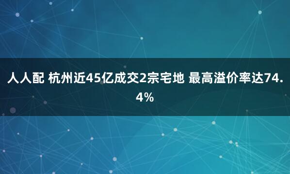人人配 杭州近45亿成交2宗宅地 最高溢价率达74.4%