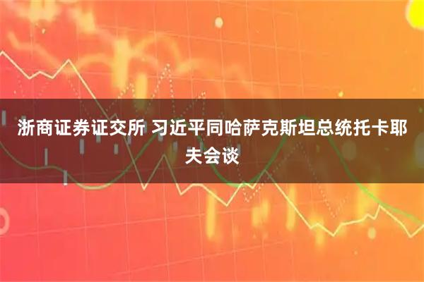 浙商证券证交所 习近平同哈萨克斯坦总统托卡耶夫会谈