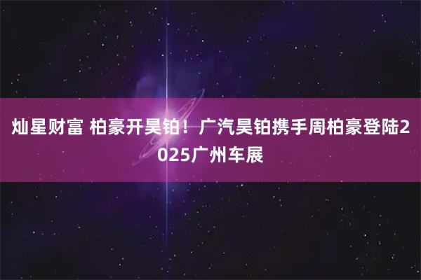 灿星财富 柏豪开昊铂！广汽昊铂携手周柏豪登陆2025广州车展