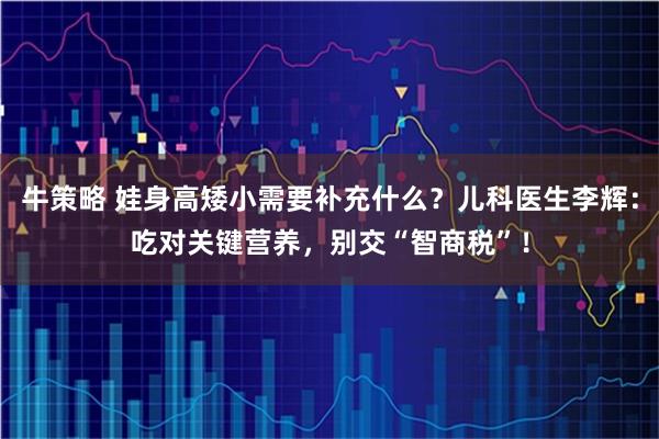 牛策略 娃身高矮小需要补充什么？儿科医生李辉：吃对关键营养，别交“智商税”！