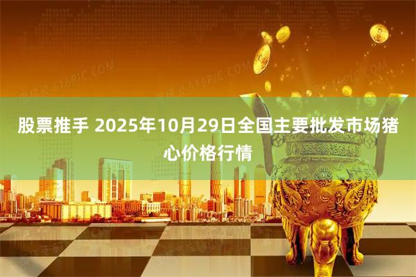 股票推手 2025年10月29日全国主要批发市场猪心价格行情