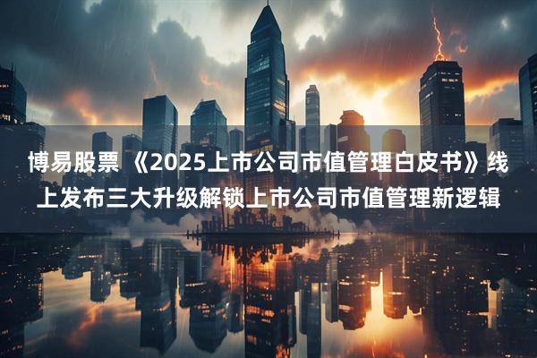 博易股票 《2025上市公司市值管理白皮书》线上发布三大升级解锁上市公司市值管理新逻辑