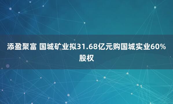 添盈聚富 国城矿业拟31.68亿元购国城实业60%股权