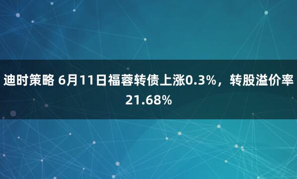 迪时策略 6月11日福蓉转债上涨0.3%，转股溢价率21.68%