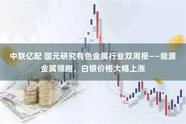 中联亿配 国元研究有色金属行业双周报——能源金属领跑，白银价格大幅上涨