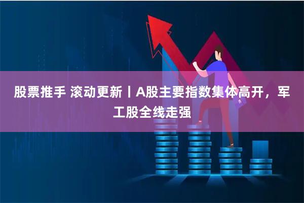 股票推手 滚动更新丨A股主要指数集体高开，军工股全线走强