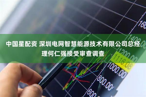 中国星配资 深圳电网智慧能源技术有限公司总经理何仁强接受审查调查