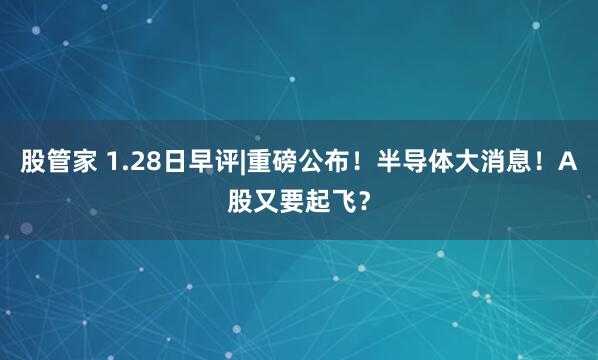股管家 1.28日早评|重磅公布！半导体大消息！A股又要起飞？