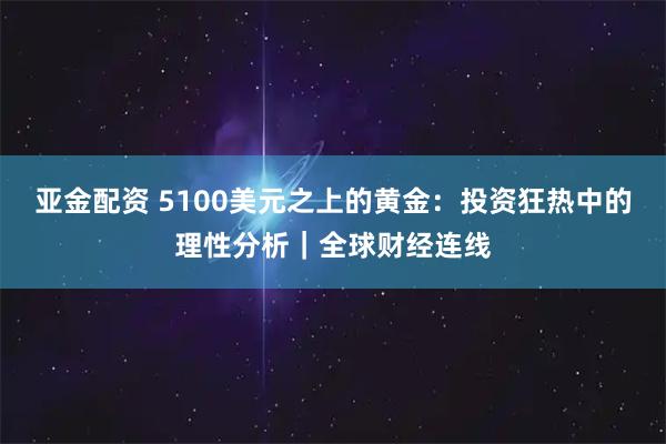 亚金配资 5100美元之上的黄金：投资狂热中的理性分析｜全球财经连线